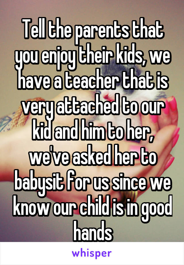 Tell the parents that you enjoy their kids, we have a teacher that is very attached to our kid and him to her, we've asked her to babysit for us since we know our child is in good hands