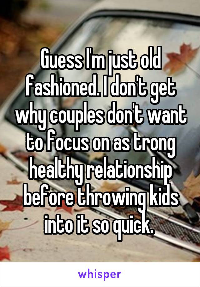 Guess I'm just old fashioned. I don't get why couples don't want to focus on as trong healthy relationship before throwing kids into it so quick. 