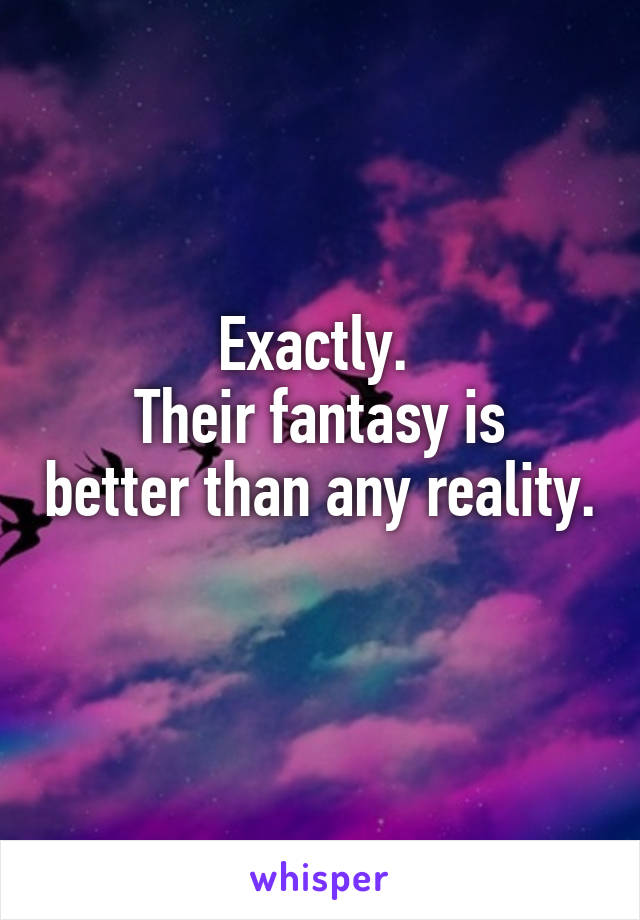 Exactly. 
Their fantasy is better than any reality. 