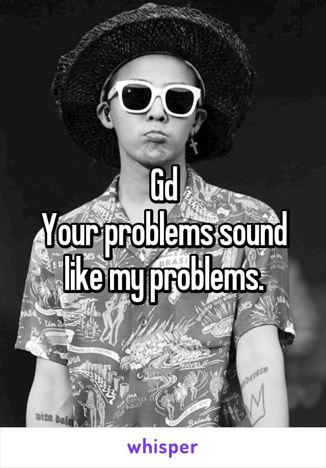 Gd
Your problems sound like my problems.
