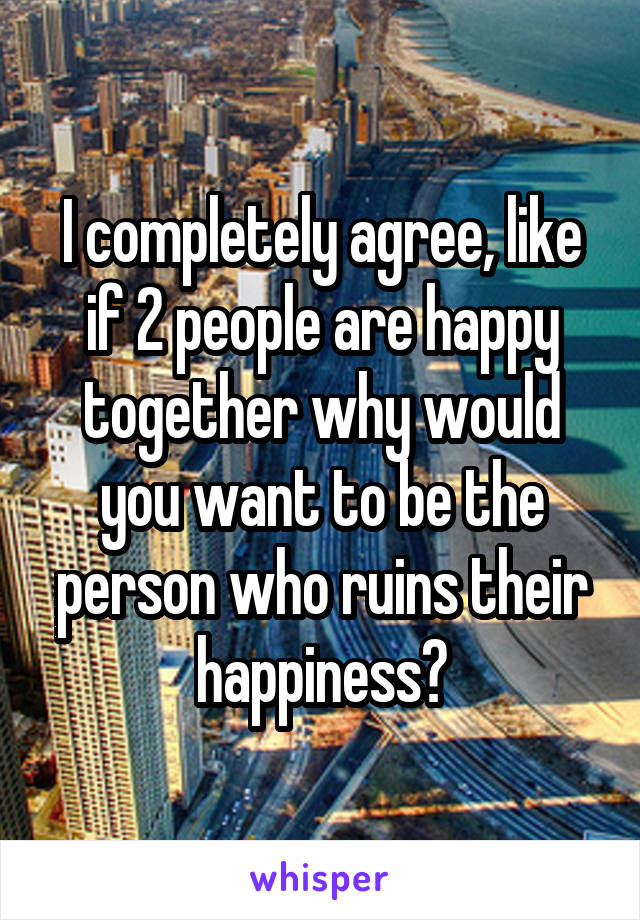I completely agree, like if 2 people are happy together why would you want to be the person who ruins their happiness?