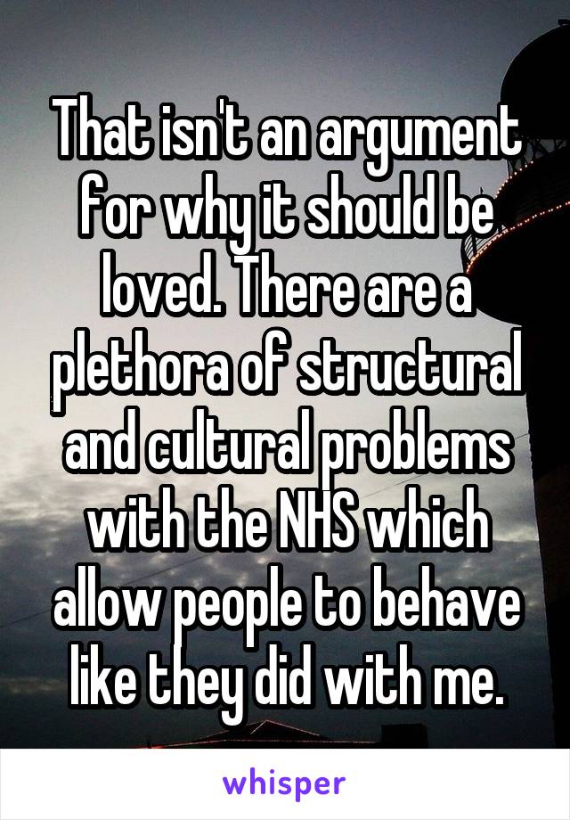 That isn't an argument for why it should be loved. There are a plethora of structural and cultural problems with the NHS which allow people to behave like they did with me.