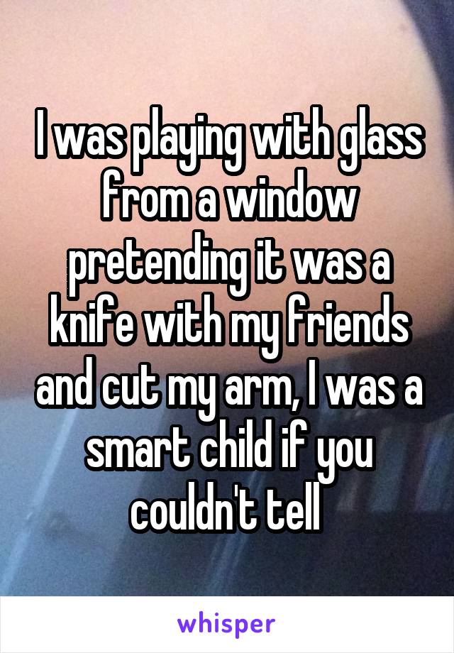 I was playing with glass from a window pretending it was a knife with my friends and cut my arm, I was a smart child if you couldn't tell 