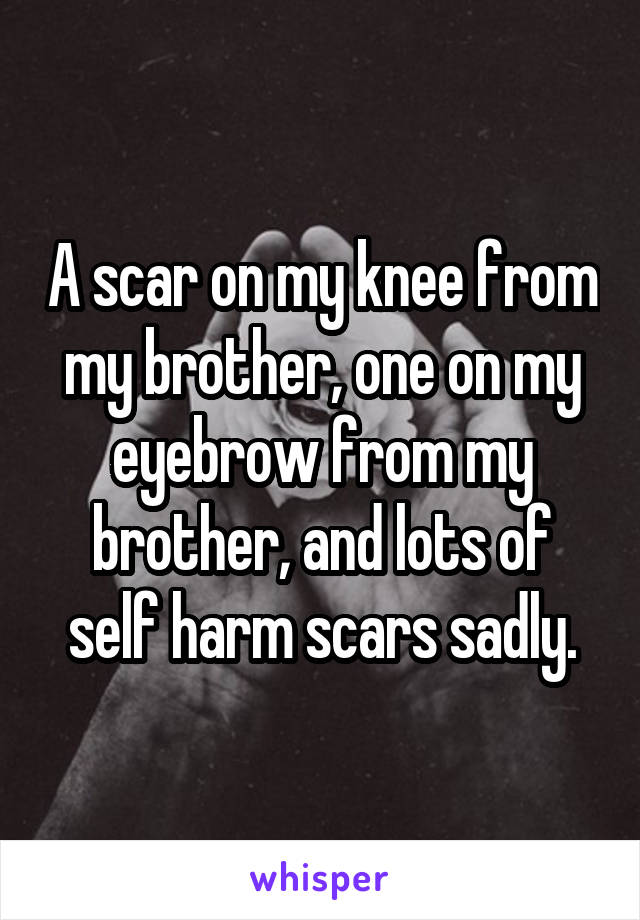 A scar on my knee from my brother, one on my eyebrow from my brother, and lots of self harm scars sadly.