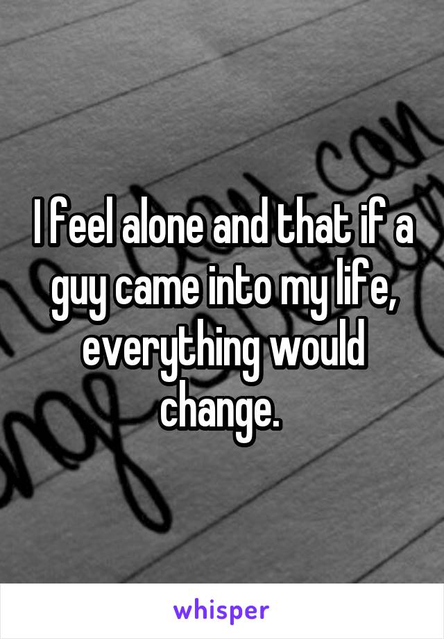 I feel alone and that if a guy came into my life, everything would change. 