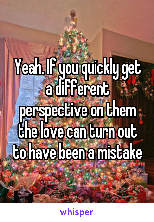 Yeah. If you quickly get a different perspective on them the love can turn out to have been a mistake