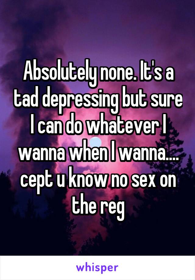 Absolutely none. It's a tad depressing but sure I can do whatever I wanna when I wanna.... cept u know no sex on the reg