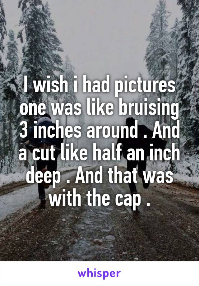 I wish i had pictures one was like bruising 3 inches around . And a cut like half an inch deep . And that was with the cap .