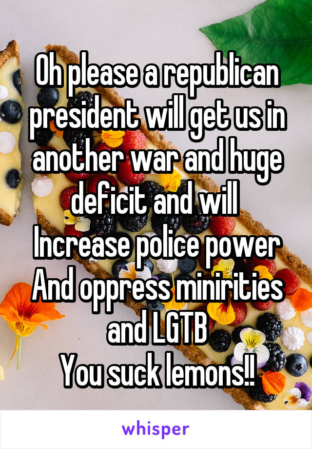 Oh please a republican president will get us in another war and huge deficit and will 
Increase police power
And oppress minirities
and LGTB
You suck lemons!!