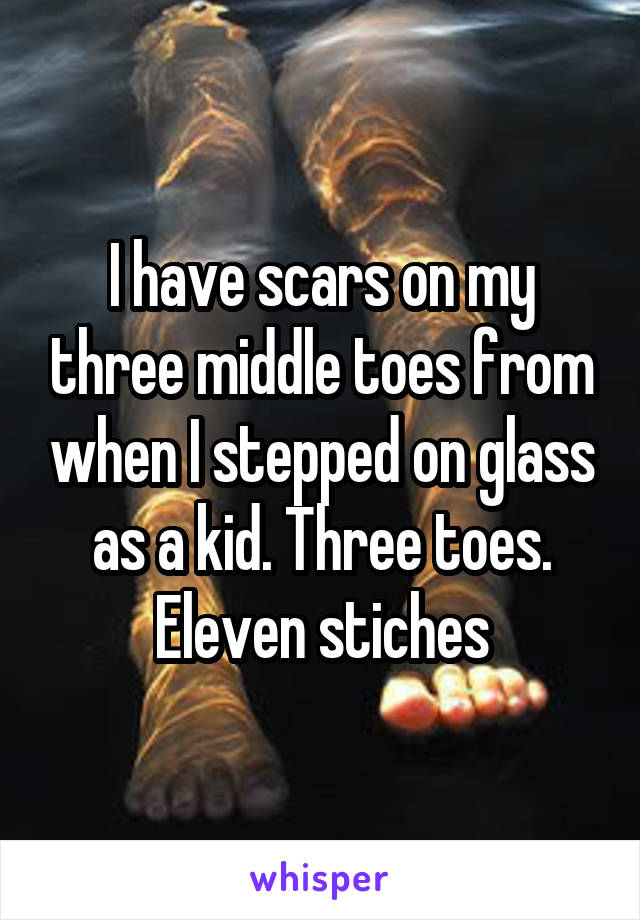 I have scars on my three middle toes from when I stepped on glass as a kid. Three toes. Eleven stiches