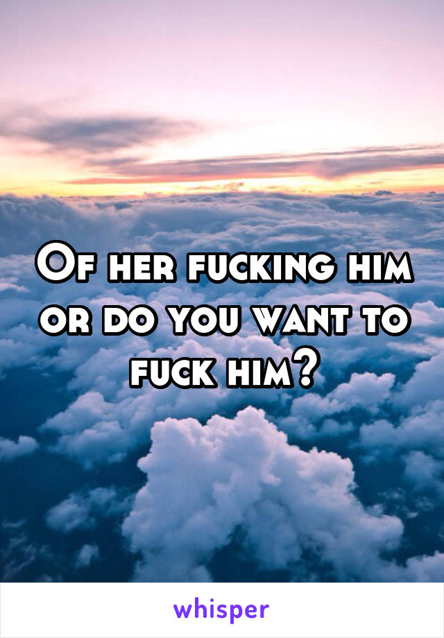 Of her fucking him or do you want to fuck him?