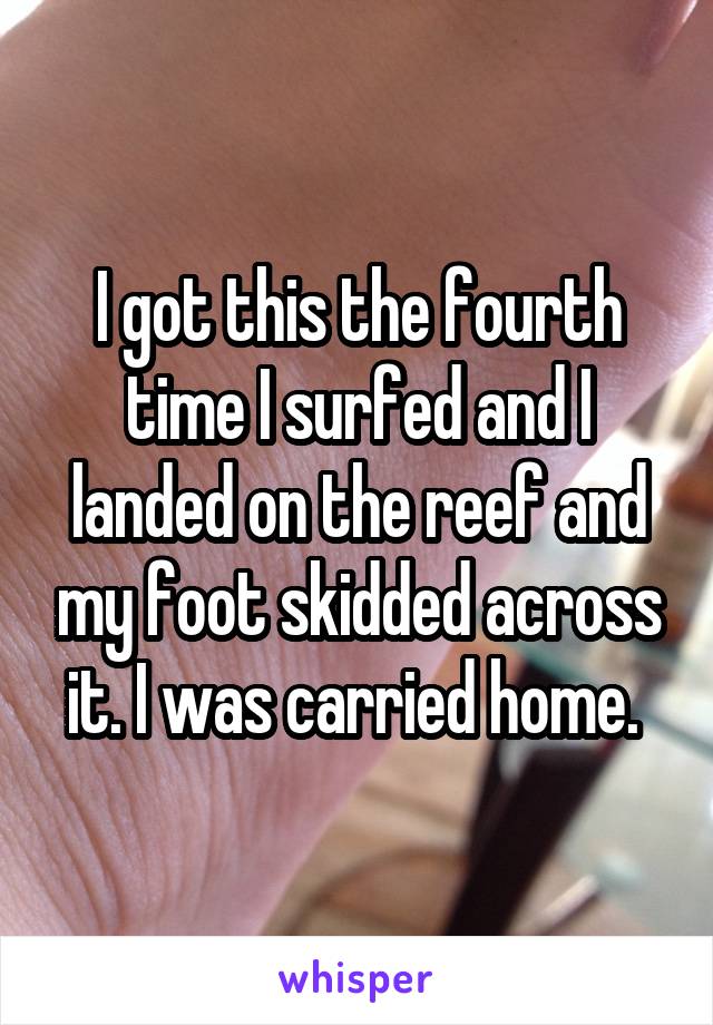 I got this the fourth time I surfed and I landed on the reef and my foot skidded across it. I was carried home. 