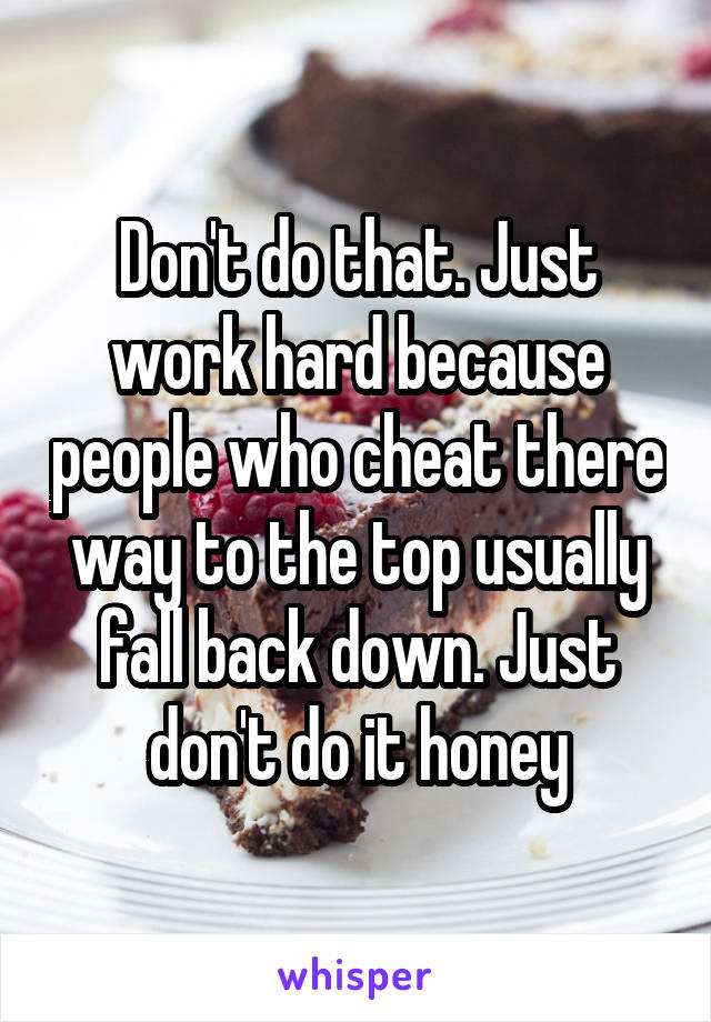 Don't do that. Just work hard because people who cheat there way to the top usually fall back down. Just don't do it honey