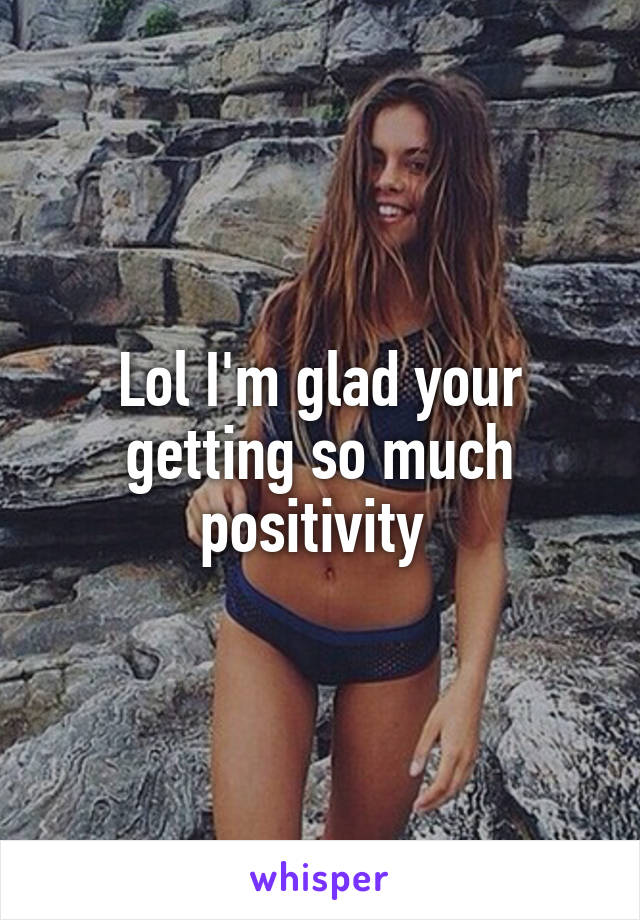 Lol I'm glad your getting so much positivity 