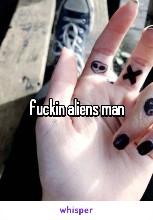 fuckin aliens man