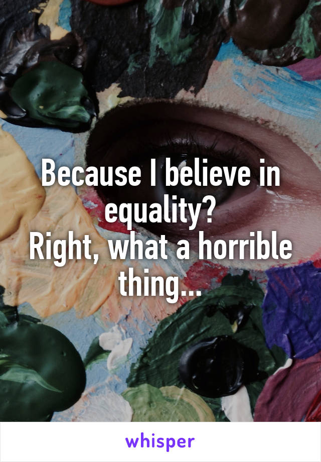 Because I believe in equality?
Right, what a horrible thing...