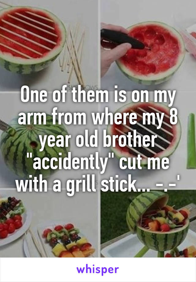 One of them is on my arm from where my 8 year old brother "accidently" cut me with a grill stick... -.-'