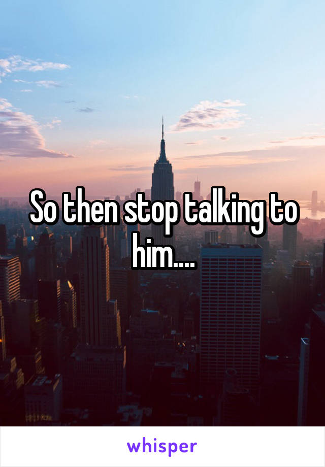 So then stop talking to him....