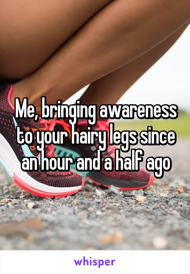Me, bringing awareness to your hairy legs since an hour and a half ago
