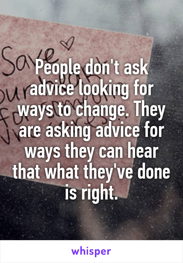 People don't ask advice looking for ways to change. They are asking advice for ways they can hear that what they've done is right.