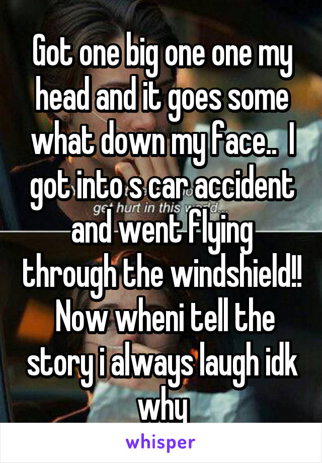 Got one big one one my head and it goes some what down my face..  I got into s car accident and went flying through the windshield!!  Now wheni tell the story i always laugh idk why