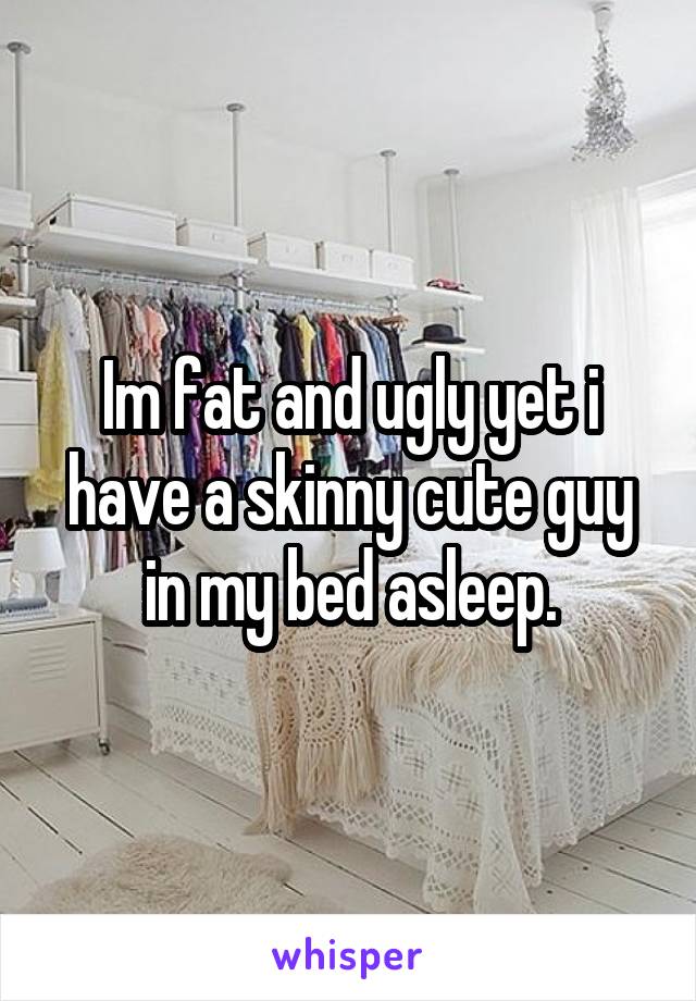 Im fat and ugly yet i have a skinny cute guy in my bed asleep.