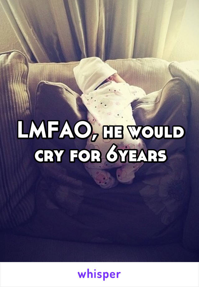 LMFAO, he would cry for 6years