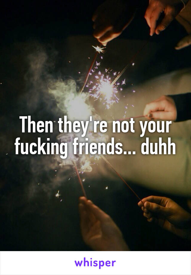 Then they're not your fucking friends... duhh