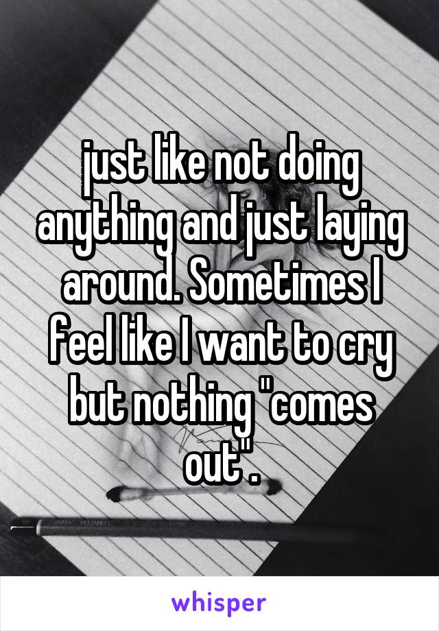 just like not doing anything and just laying around. Sometimes I feel like I want to cry but nothing "comes out".