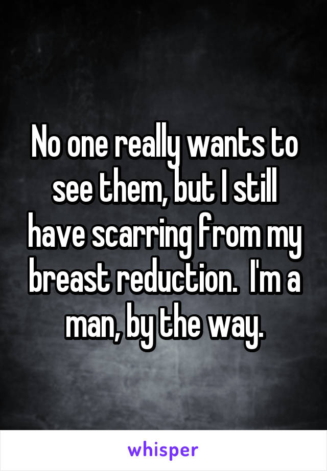 No one really wants to see them, but I still have scarring from my breast reduction.  I'm a man, by the way.