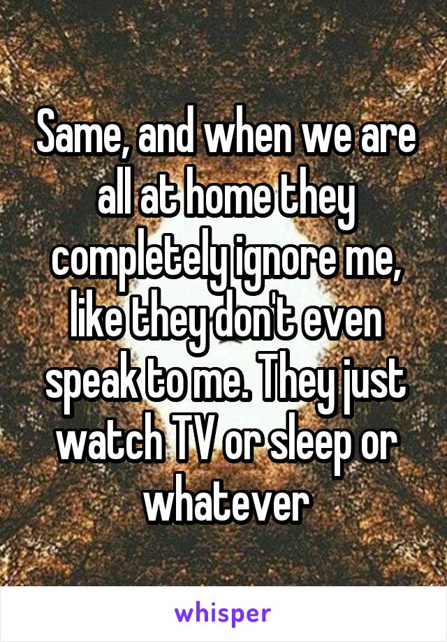 Same, and when we are all at home they completely ignore me, like they don't even speak to me. They just watch TV or sleep or whatever