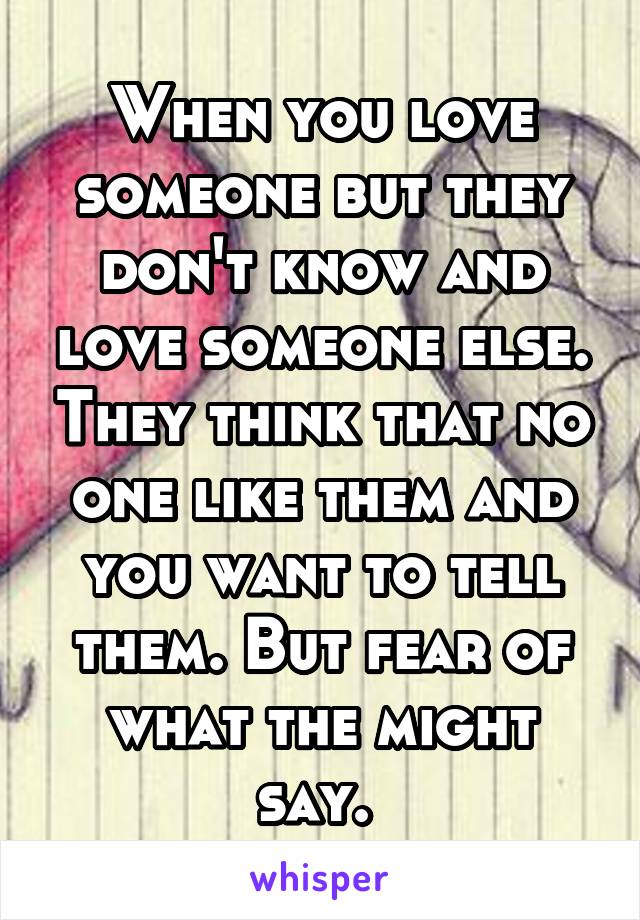 When you love someone but they don't know and love someone else. They think that no one like them and you want to tell them. But fear of what the might say. 