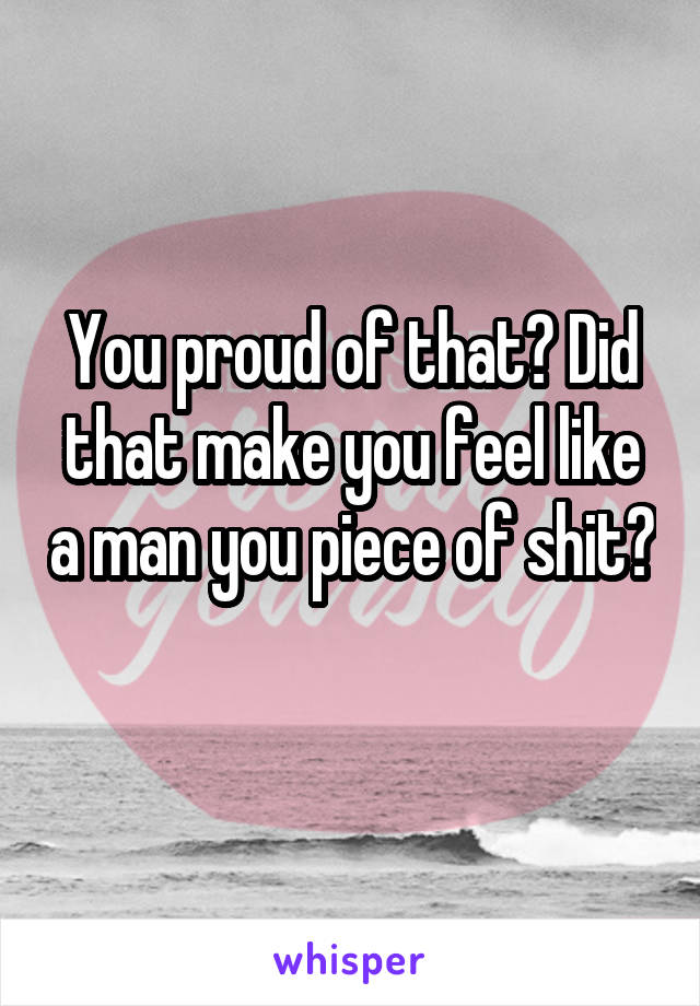 You proud of that? Did that make you feel like a man you piece of shit? 