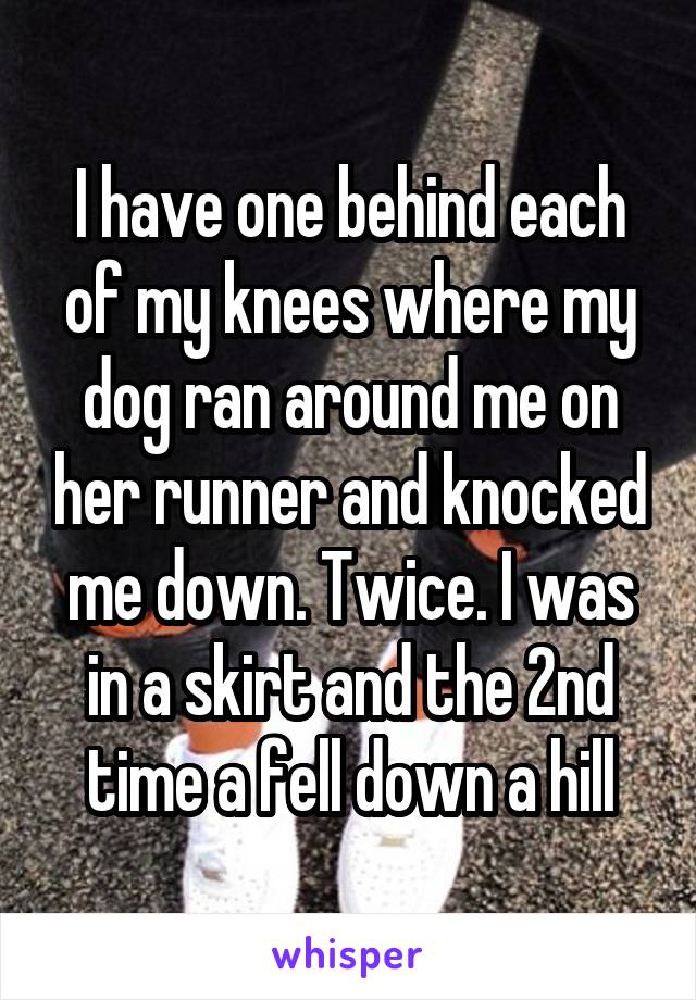 I have one behind each of my knees where my dog ran around me on her runner and knocked me down. Twice. I was in a skirt and the 2nd time a fell down a hill