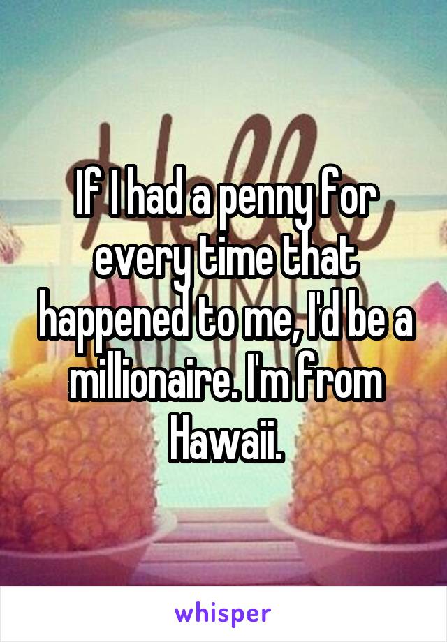 If I had a penny for every time that happened to me, I'd be a millionaire. I'm from Hawaii.