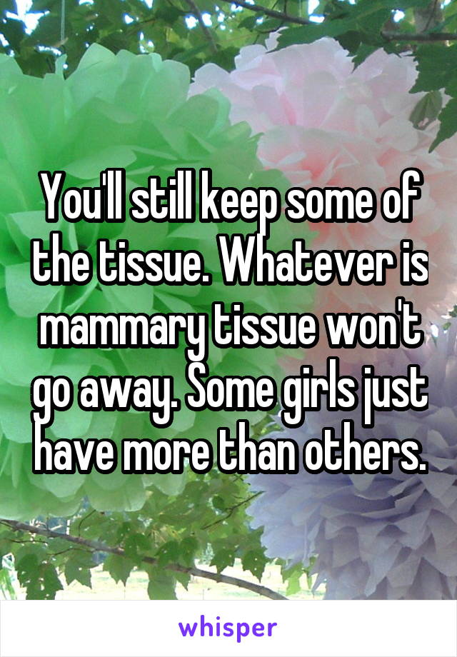 You'll still keep some of the tissue. Whatever is mammary tissue won't go away. Some girls just have more than others.