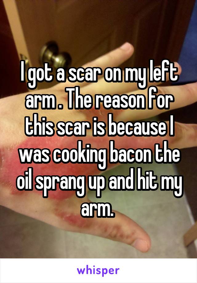 I got a scar on my left arm . The reason for this scar is because I was cooking bacon the oil sprang up and hit my arm. 