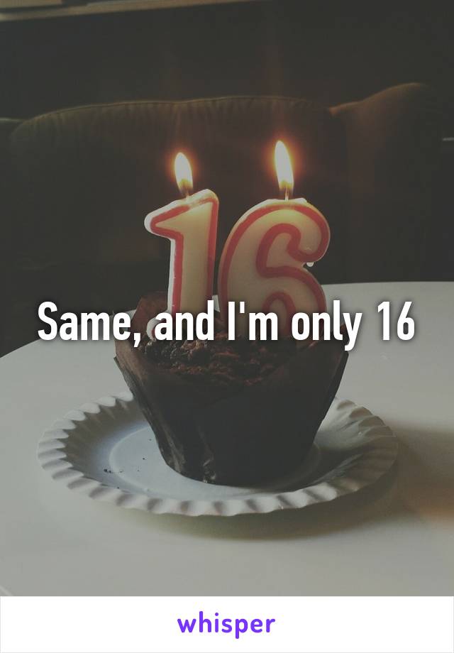Same, and I'm only 16