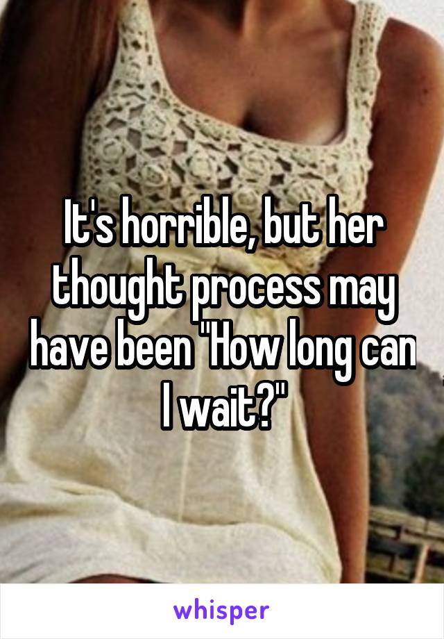 It's horrible, but her thought process may have been "How long can I wait?"