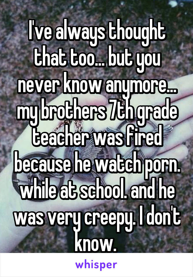 I've always thought that too... but you never know anymore... my brothers 7th grade teacher was fired because he watch porn. while at school. and he was very creepy. I don't know. 