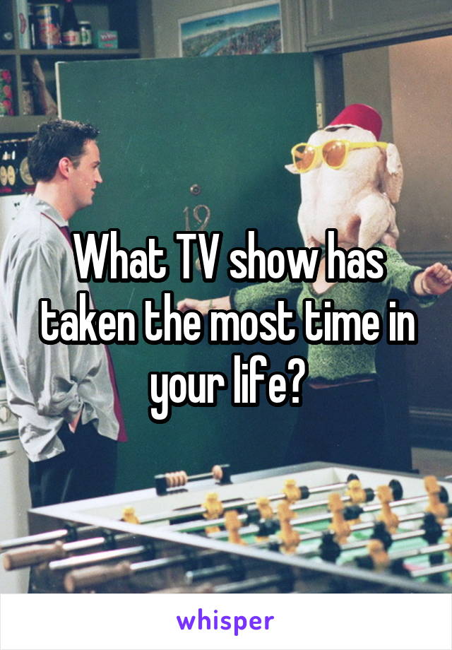 What TV show has taken the most time in your life?