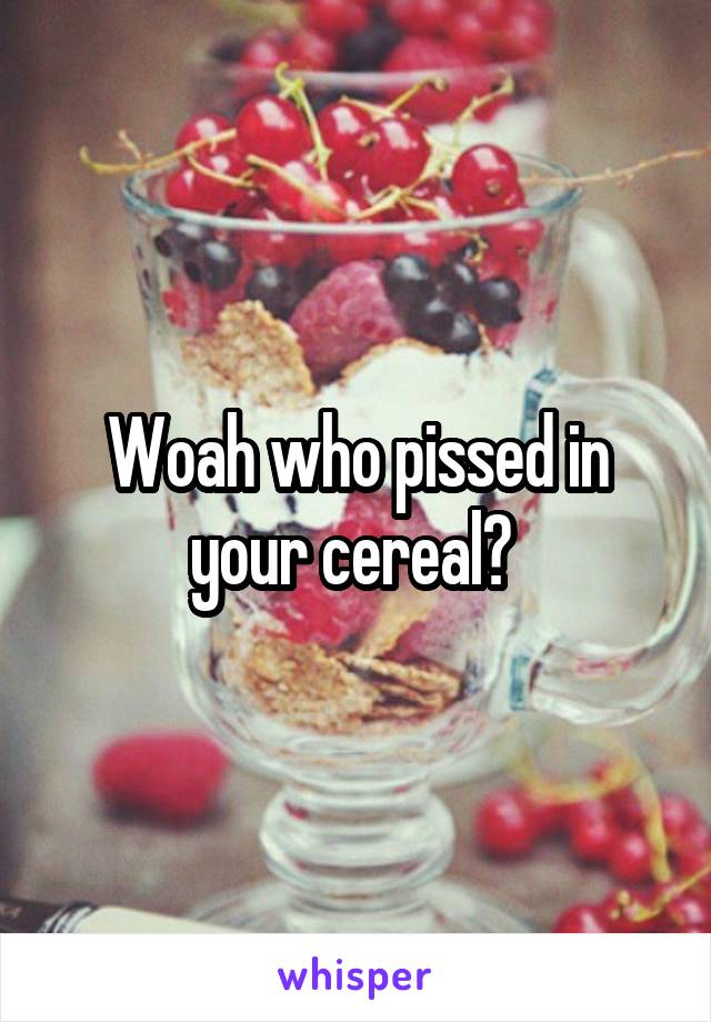 Woah who pissed in your cereal? 