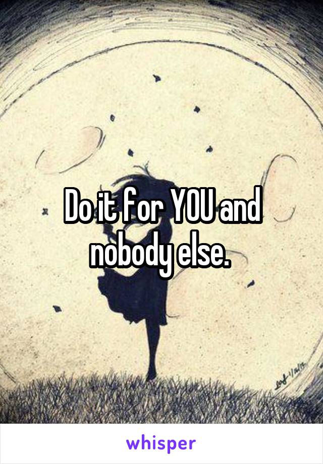 Do it for YOU and nobody else. 