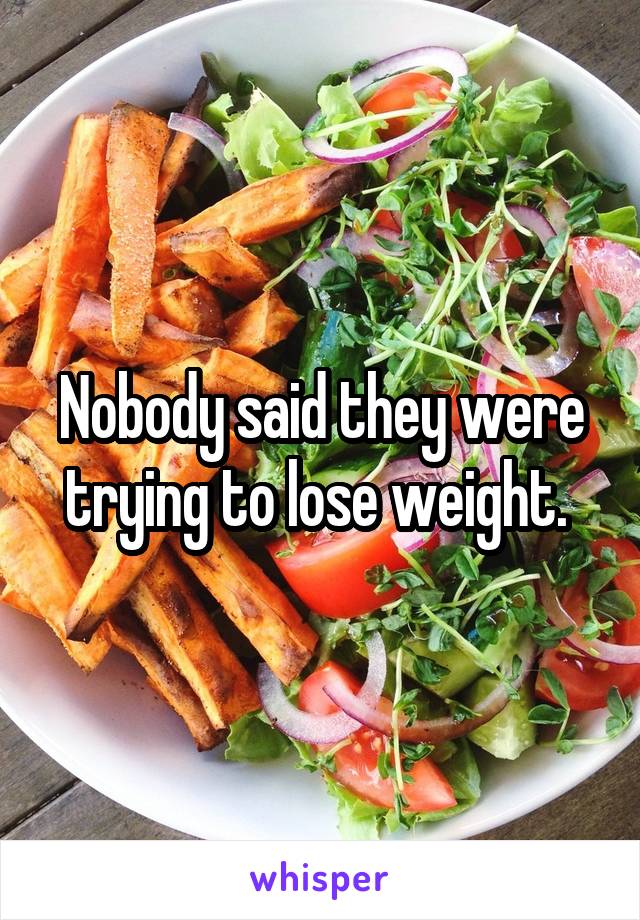 Nobody said they were trying to lose weight. 