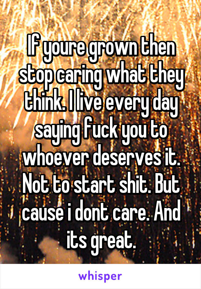If youre grown then stop caring what they think. I live every day saying fuck you to whoever deserves it. Not to start shit. But cause i dont care. And its great.
