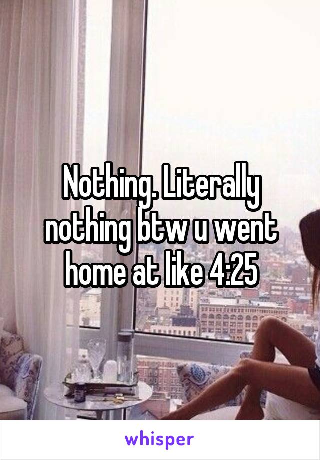 Nothing. Literally nothing btw u went home at like 4:25