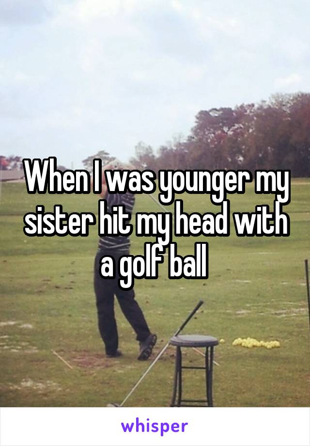 When I was younger my sister hit my head with a golf ball 