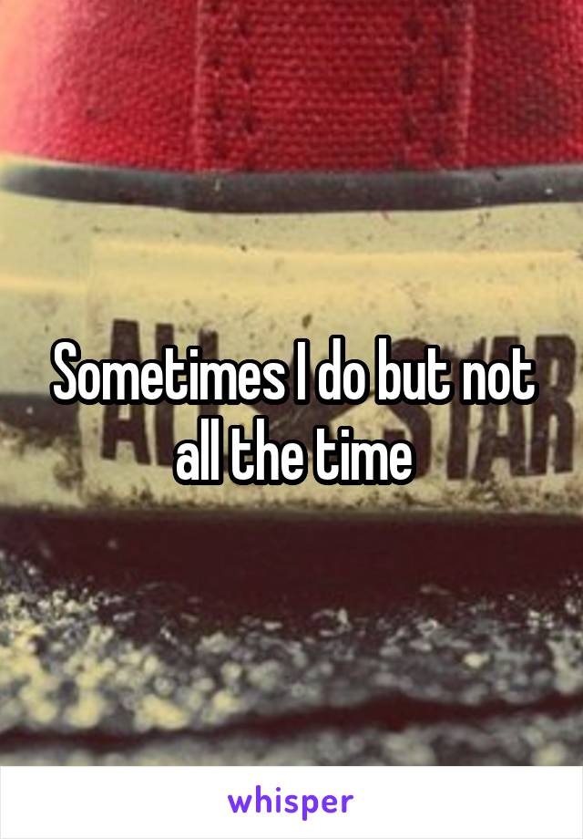 Sometimes I do but not all the time
