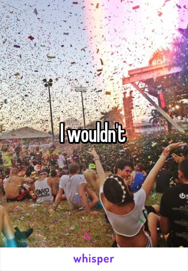 I wouldn't 