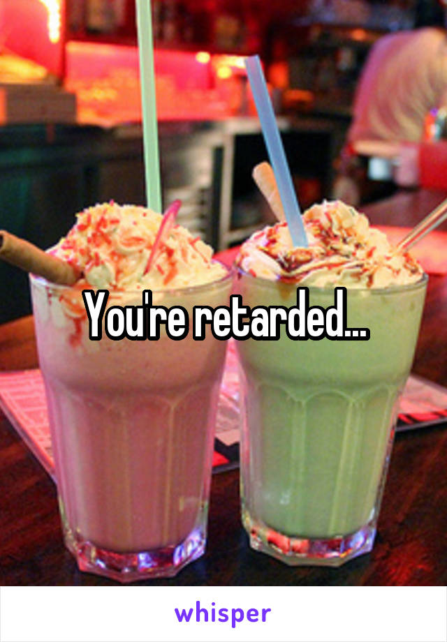 You're retarded...